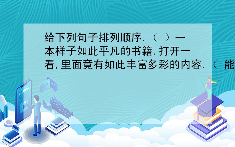 给下列句子排列顺序.（ ）一本样子如此平凡的书籍,打开一看,里面竟有如此丰富多彩的内容.（ 能够自己翻看《小朋友》、《儿