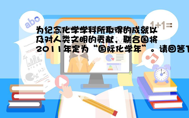 为纪念化学学科所取得的成就以及对人类文明的贡献，联合国将2011年定为“国际化学年”。请回答下列问题：