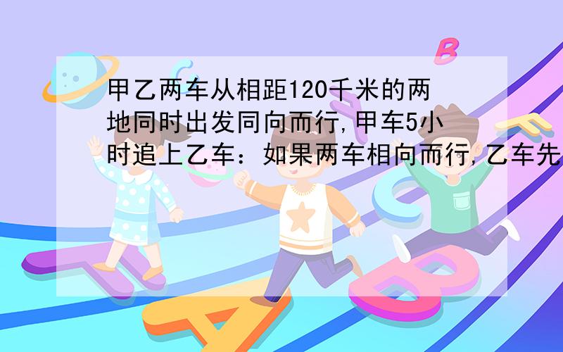 甲乙两车从相距120千米的两地同时出发同向而行,甲车5小时追上乙车：如果两车相向而行,乙车先出发0.25