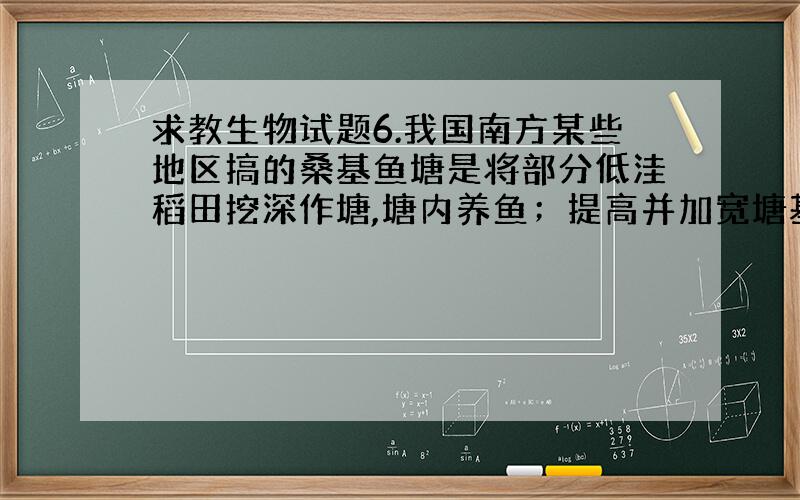 求教生物试题6.我国南方某些地区搞的桑基鱼塘是将部分低洼稻田挖深作塘,塘内养鱼；提高并加宽塘基,在塘基上种桑,用来养蚕.