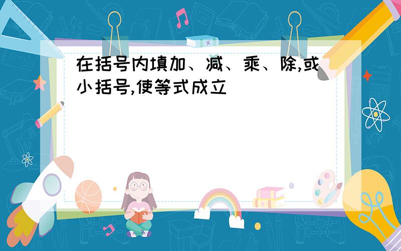 在括号内填加、减、乘、除,或小括号,使等式成立