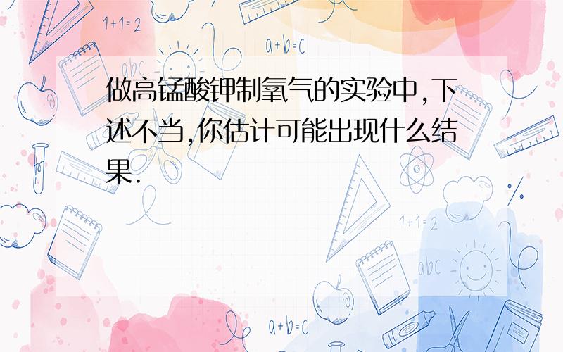 做高锰酸钾制氧气的实验中,下述不当,你估计可能出现什么结果.