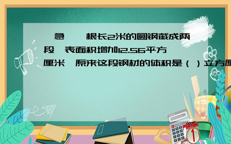 【急】一根长2米的圆钢截成两段,表面积增加12.56平方厘米,原来这段钢材的体积是（）立方厘米.