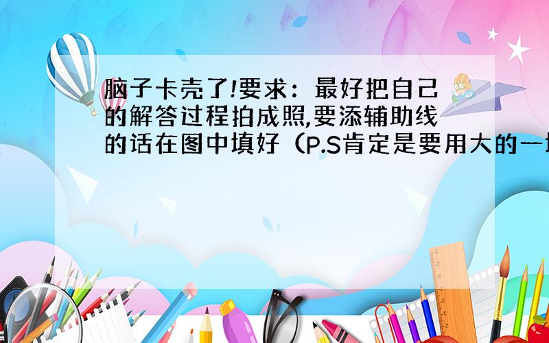 脑子卡壳了!要求：最好把自己的解答过程拍成照,要添辅助线的话在图中填好（P.S肯定是要用大的一块减小的一块）