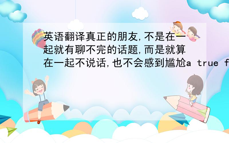 英语翻译真正的朋友,不是在一起就有聊不完的话题,而是就算在一起不说话,也不会感到尴尬a true friend is n