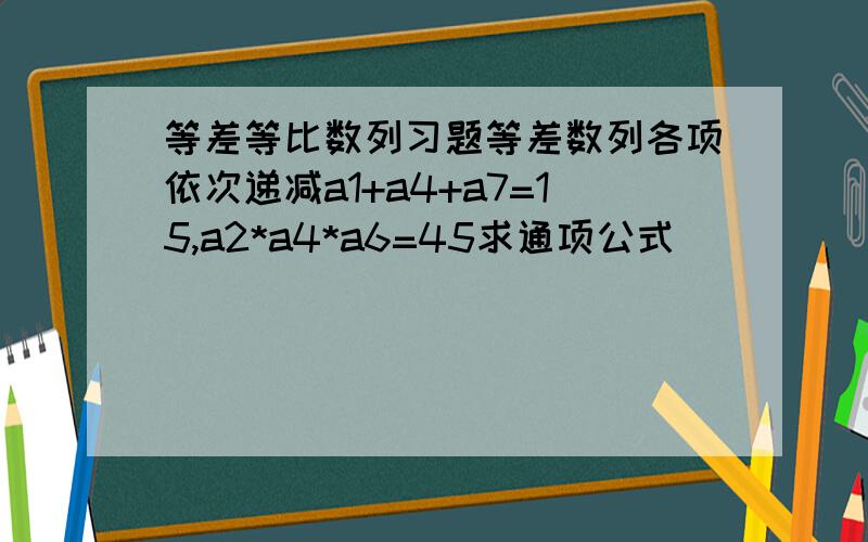 等差等比数列习题等差数列各项依次递减a1+a4+a7=15,a2*a4*a6=45求通项公式