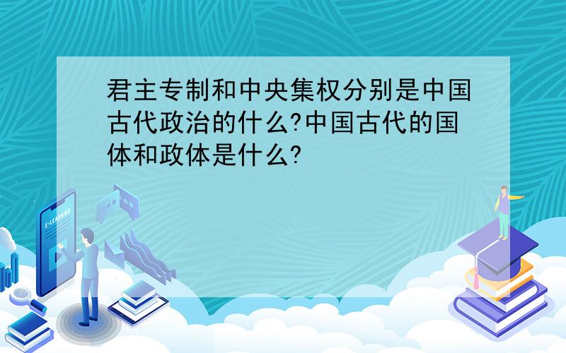 君主专制和中央集权分别是中国古代政治的什么?中国古代的国体和政体是什么?