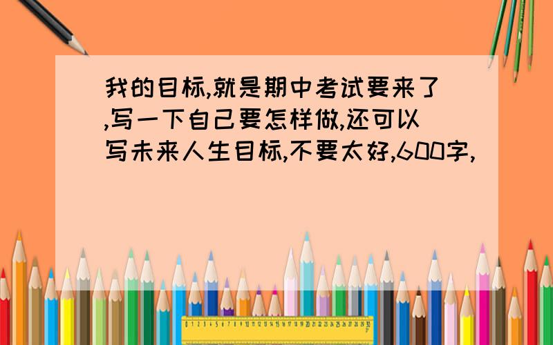 我的目标,就是期中考试要来了,写一下自己要怎样做,还可以写未来人生目标,不要太好,600字,