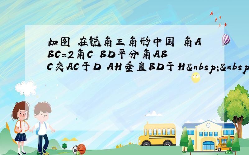 如图 在锐角三角形中国 角ABC=2角C BD平分角ABC交AC于D AH垂直BD于H   求证：A