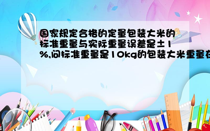 国家规定合格的定量包装大米的标准重量与实际重量误差是±1%,问标准重量是10kg的包装大米重量在什么范围是合格的?以上1