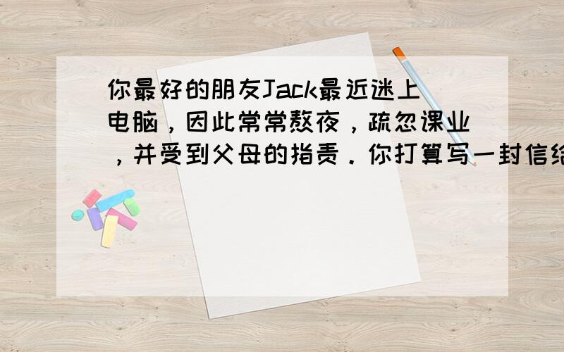 你最好的朋友Jack最近迷上电脑，因此常常熬夜，疏忽课业，并受到父母的指责。你打算写一封信给他,适当地给予劝告。