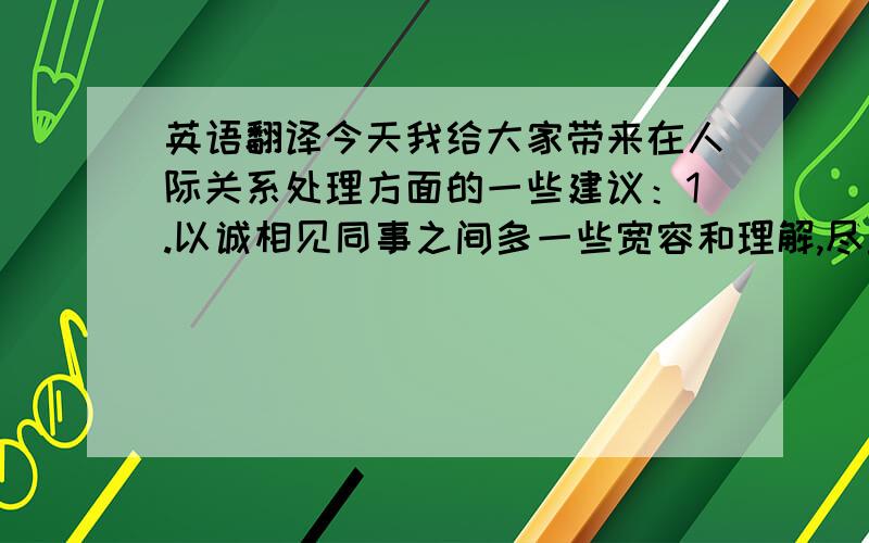 英语翻译今天我给大家带来在人际关系处理方面的一些建议：1.以诚相见同事之间多一些宽容和理解,尽量多做事少说话这样做既可以