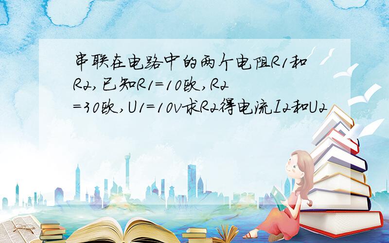 串联在电路中的两个电阻R1和R2,已知R1＝10欧,R2＝30欧,U1＝10v求R2得电流I2和U2