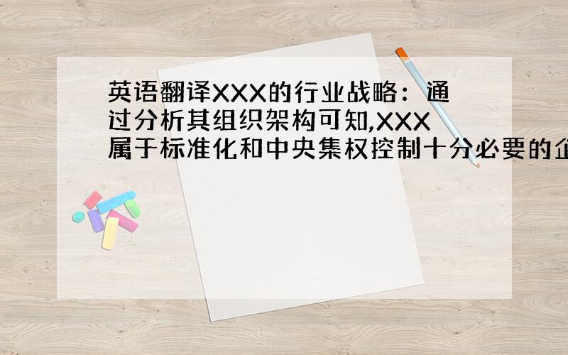 英语翻译XXX的行业战略：通过分析其组织架构可知,XXX属于标准化和中央集权控制十分必要的企业,进而可以知道XXXX的战