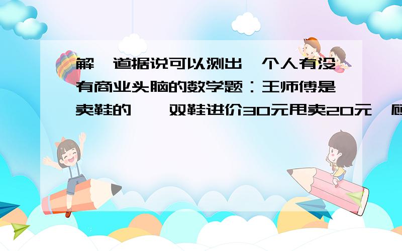 解一道据说可以测出一个人有没有商业头脑的数学题：王师傅是卖鞋的,一双鞋进价30元甩卖20元,顾客来买鞋给了张50,王师傅