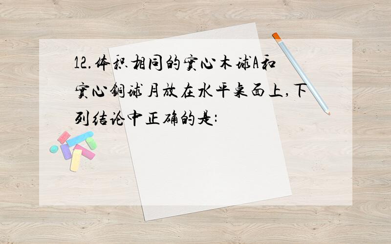 12.体积相同的实心木球A和实心铜球月放在水平桌面上,下列结论中正确的是: