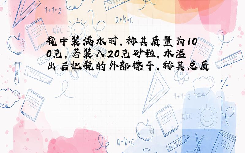 瓶中装满水时,称其质量为100克,若装入20克砂粒,水溢出后把瓶的外部擦干,称其总质