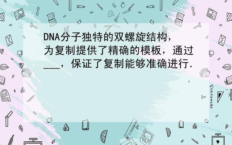 DNA分子独特的双螺旋结构，为复制提供了精确的模板，通过___，保证了复制能够准确进行．