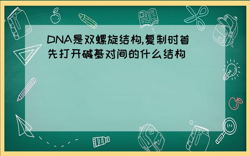 DNA是双螺旋结构,复制时首先打开碱基对间的什么结构