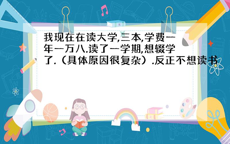 我现在在读大学,三本,学费一年一万八.读了一学期,想辍学了.（具体原因很复杂）.反正不想读书