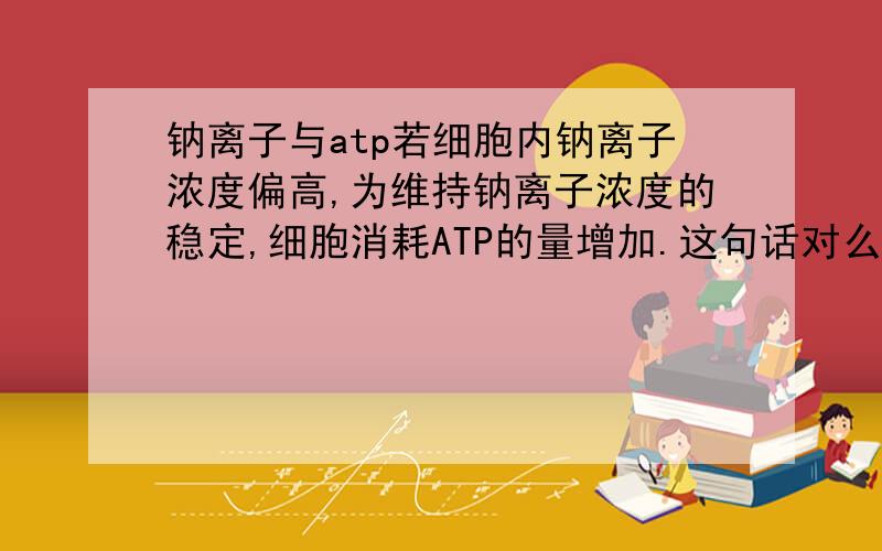 钠离子与atp若细胞内钠离子浓度偏高,为维持钠离子浓度的稳定,细胞消耗ATP的量增加.这句话对么?为什么?