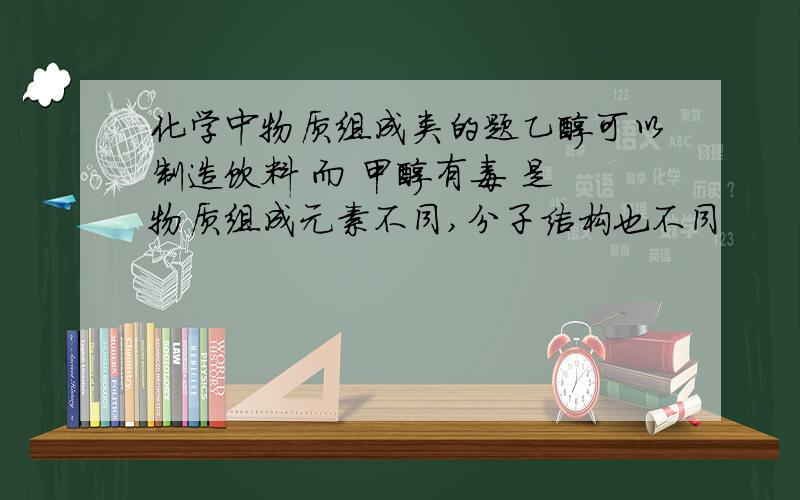 化学中物质组成类的题乙醇可以制造饮料 而 甲醇有毒 是 物质组成元素不同,分子结构也不同