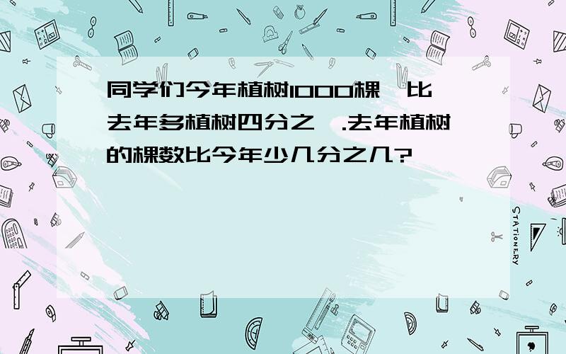 同学们今年植树1000棵,比去年多植树四分之一.去年植树的棵数比今年少几分之几?