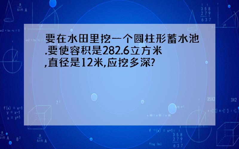 要在水田里挖一个圆柱形蓄水池.要使容积是282.6立方米,直径是12米,应挖多深?