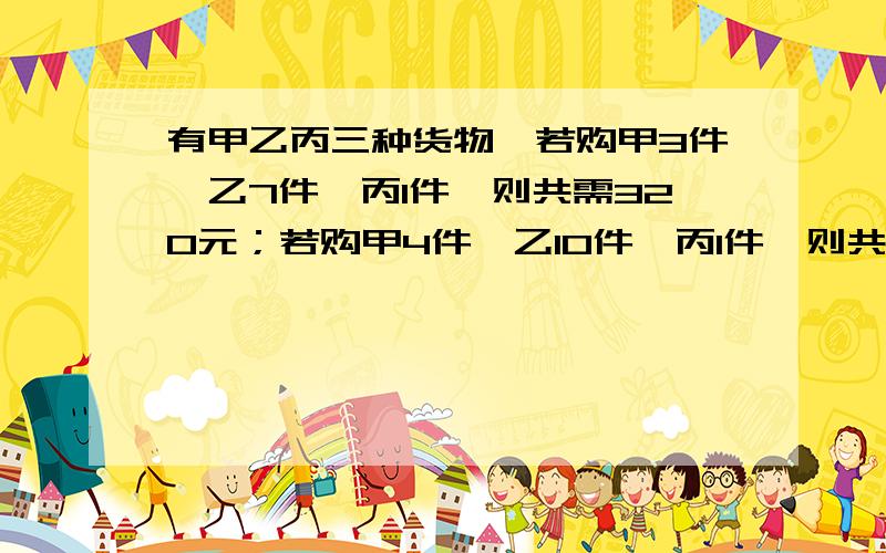有甲乙丙三种货物,若购甲3件,乙7件,丙1件,则共需320元；若购甲4件,乙10件,丙1件,则共430元.