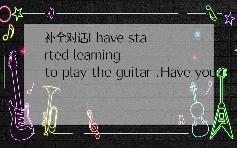 补全对话I have started learning to play the guitar .Have you?--小