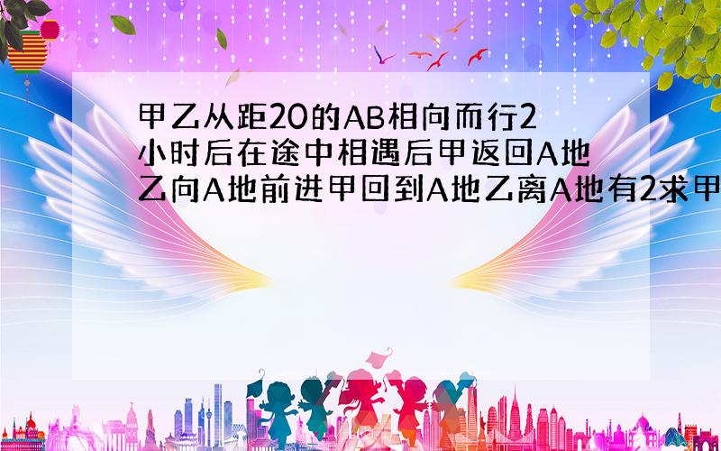 甲乙从距20的AB相向而行2小时后在途中相遇后甲返回A地乙向A地前进甲回到A地乙离A地有2求甲乙速度