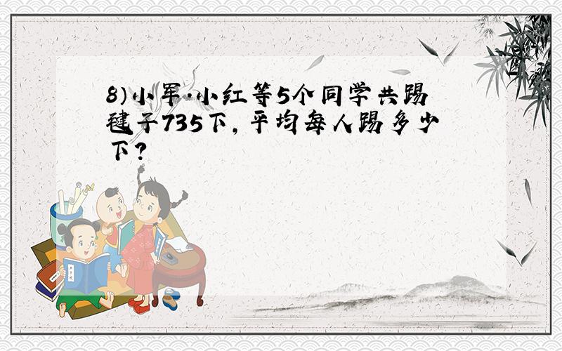 8）小军.小红等5个同学共踢毽子735下,平均每人踢多少下?