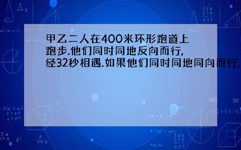 甲乙二人在400米环形跑道上跑步.他们同时同地反向而行,经32秒相遇.如果他们同时同地同向而行,那么