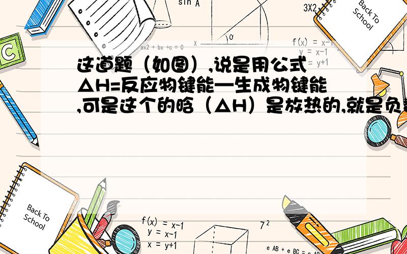 这道题（如图）,说是用公式 △H=反应物键能—生成物键能,可是这个的晗（△H）是放热的,就是负数.那么老师说正确的计算就