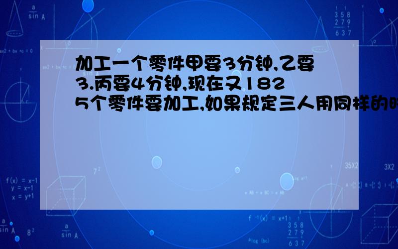 加工一个零件甲要3分钟,乙要3.丙要4分钟,现在又1825个零件要加工,如果规定三人用同样的时间完成