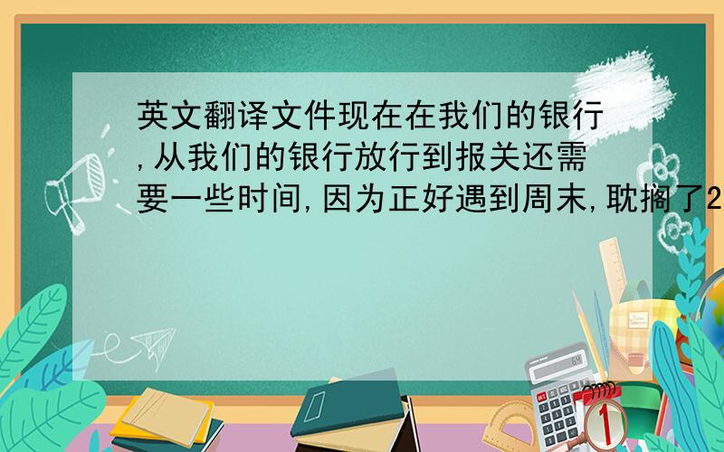 英文翻译文件现在在我们的银行,从我们的银行放行到报关还需要一些时间,因为正好遇到周末,耽搁了2天时间. （英文怎么说?）