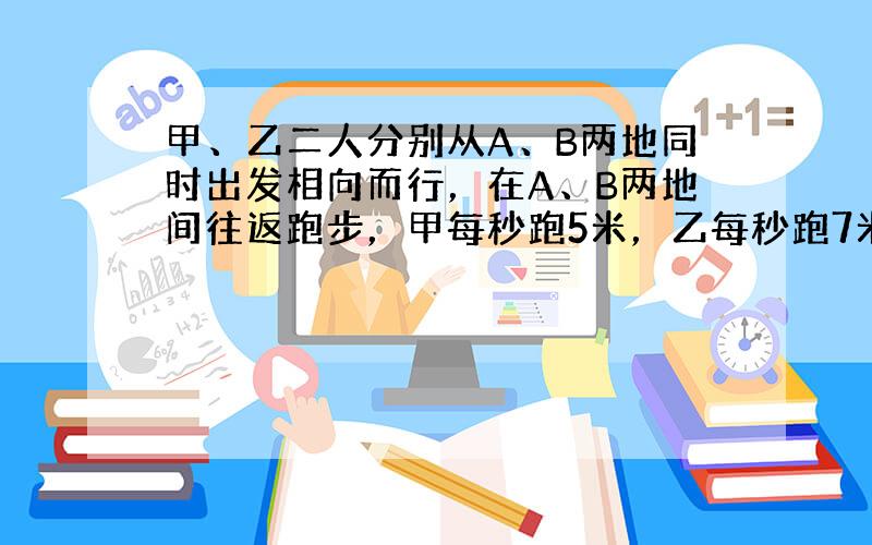 甲、乙二人分别从A、B两地同时出发相向而行，在A、B两地间往返跑步，甲每秒跑5米，乙每秒跑7米．如果他们的第四次迎面相遇