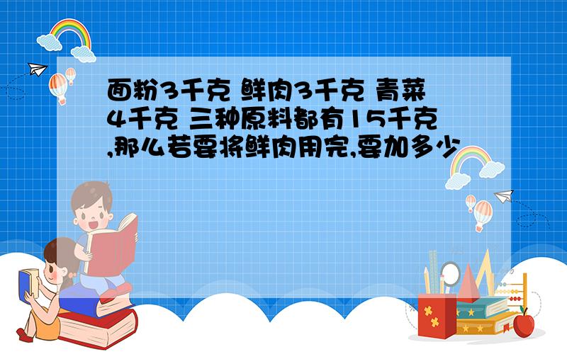 面粉3千克 鲜肉3千克 青菜4千克 三种原料都有15千克,那么若要将鲜肉用完,要加多少