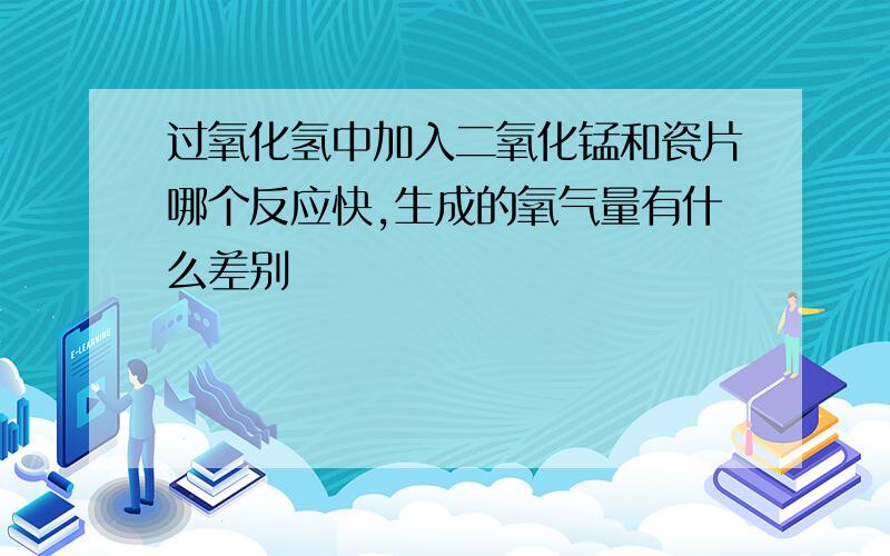 过氧化氢中加入二氧化锰和瓷片哪个反应快,生成的氧气量有什么差别