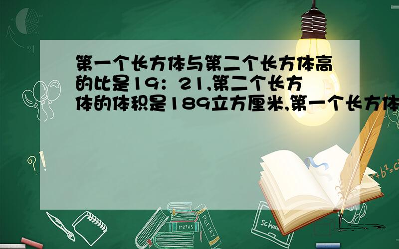 第一个长方体与第二个长方体高的比是19：21,第二个长方体的体积是189立方厘米,第一个长方体的体积是多少立方厘米?