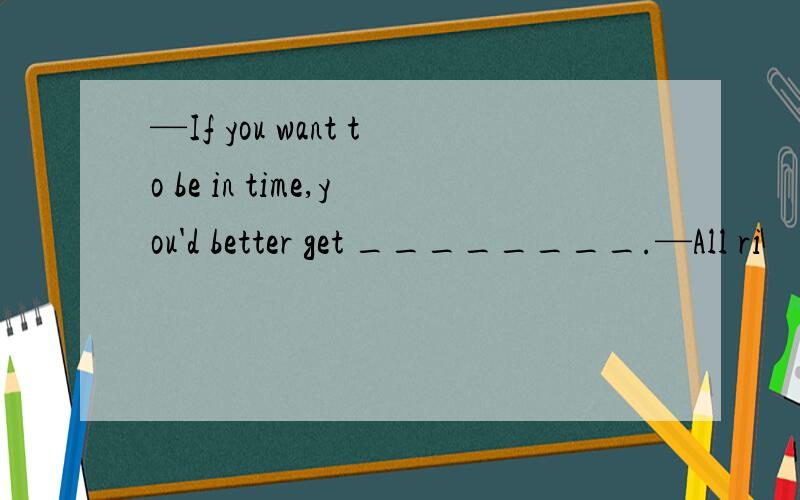 —If you want to be in time,you'd better get ________.—All ri