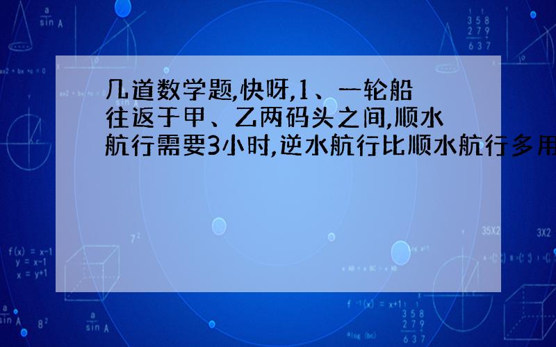 几道数学题,快呀,1、一轮船往返于甲、乙两码头之间,顺水航行需要3小时,逆水航行比顺水航行多用30分钟,若轮船在静水中的