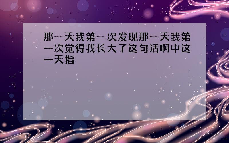 那一天我第一次发现那一天我第一次觉得我长大了这句话啊中这一天指