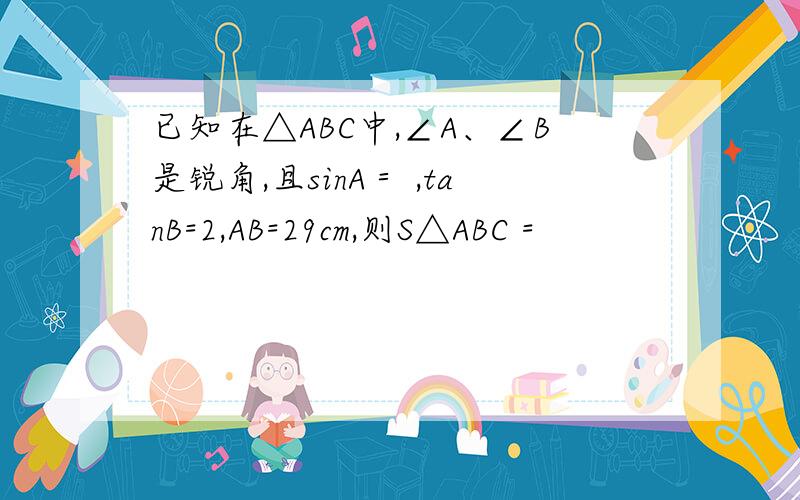 已知在△ABC中,∠A、∠B是锐角,且sinA＝ ,tanB=2,AB=29cm,则S△ABC =