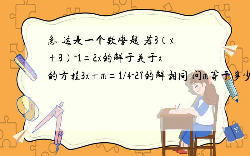 急 这是一个数学题 若3（x+3）-1=2x的解于关于x的方程3x+m=1/4-27的解相同 问m等于多少