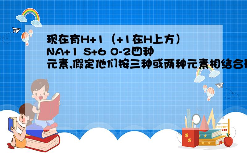 现在有H+1（+1在H上方）NA+1 S+6 O-2四种元素,假定他们按三种或两种元素相结合形成化合物,按指定化合价