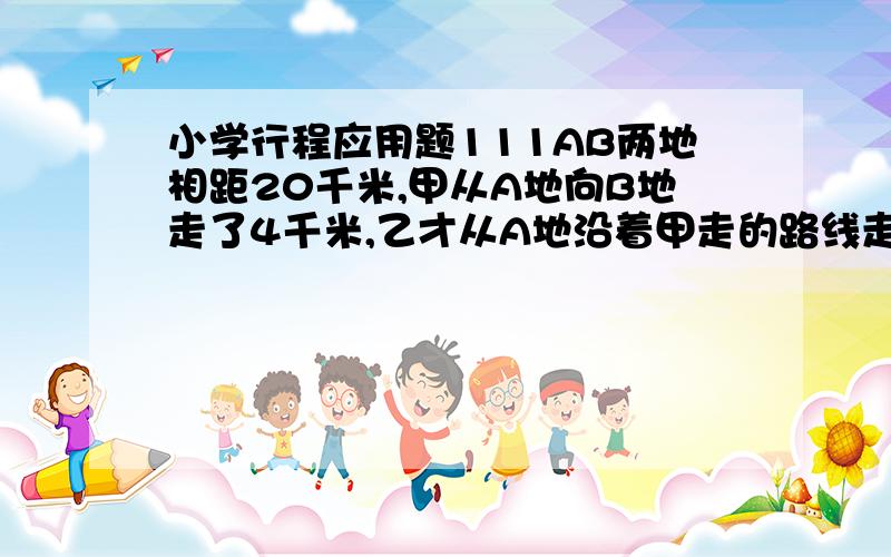 小学行程应用题111AB两地相距20千米,甲从A地向B地走了4千米,乙才从A地沿着甲走的路线走向B地,乙与甲相遇后以不变