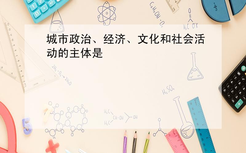 城市政治、经济、文化和社会活动的主体是