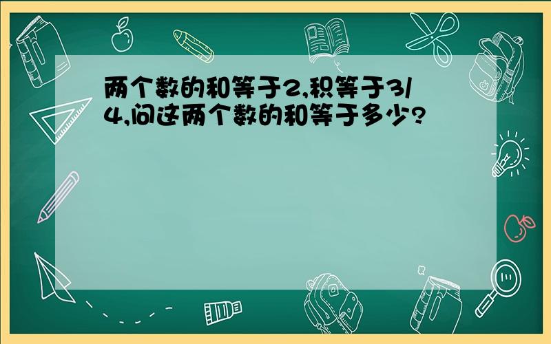 两个数的和等于2,积等于3/4,问这两个数的和等于多少?