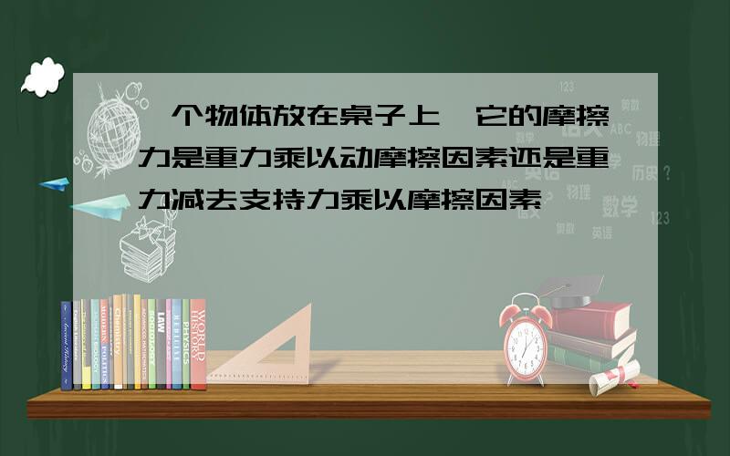 一个物体放在桌子上,它的摩擦力是重力乘以动摩擦因素还是重力减去支持力乘以摩擦因素